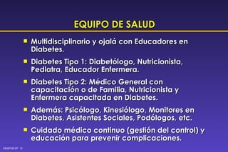 EQUIPO DE SALUD Multidisciplinario y ojalá con Educadores en Diabetes. Diabetes Tipo 1: Diabetólogo, Nutricionista, Pediatra, Educador Enfermera. Diabetes Tipo 2: Médico General con capacitación o de Familia, Nutricionista y Enfermera capacitada en Diabetes. Además: Psicólogo, Kinesiólogo, Monitores en Diabetes, Asistentes Sociales, Podólogos, etc. Cuidado médico continuo (gestión del control) y educación para prevenir complicaciones. 