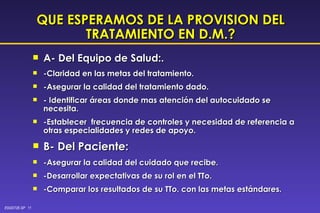 QUE ESPERAMOS DE LA PROVISION DEL TRATAMIENTO EN D.M.? A- Del Equipo de Salud:.  -Claridad en las metas del tratamiento. -Asegurar la calidad del tratamiento dado. - Identificar áreas donde mas atención del autocuidado se  necesita. -Establecer  frecuencia de controles y necesidad de referencia a otras especialidades y redes de apoyo. B- Del Paciente: -Asegurar la calidad del cuidado que recibe. -Desarrollar expectativas de su rol en el TTo. -Comparar los resultados de su TTo. con las metas estándares. 