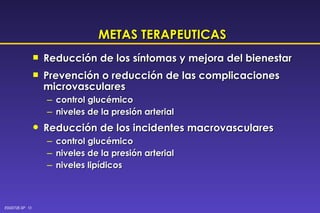 METAS TERAPEUTICAS Reducción de los síntomas y mejora del bienestar Prevención o reducción de las complicaciones microvasculares control glucémico niveles de la presión arterial Reducción de los incidentes macrovasculares control glucémico niveles de la presión arterial niveles lipídicos 