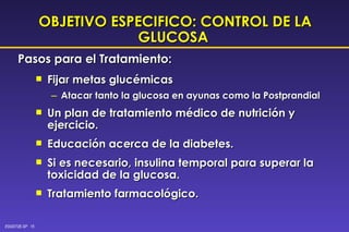 OBJETIVO ESPECIFICO: CONTROL DE LA GLUCOSA   Fijar metas glucémicas Atacar tanto la glucosa en ayunas como la Postprandial Un plan de tratamiento médico de nutrición y ejercicio. Educación acerca de la diabetes. Si es necesario, insulina temporal para superar la toxicidad de la glucosa.  Tratamiento farmacológico. Pasos para el Tratamiento: 