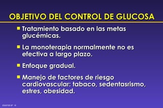 OBJETIVO DEL CONTROL DE GLUCOSA Tratamiento basado en las metas glucémicas. La monoterapia normalmente no es efectiva a largo plazo. Enfoque gradual. Manejo de factores de riesgo cardiovascular: tabaco, sedentasrismo, estres, obesidad. 