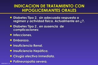 INDICACION DE TRATAMIENTO CON HIPOGLICEMIANTES ORALES Diabetes Tipo 2,  sin adecuada respuesta a regimen y actividad fisica. Actualmente en ¿?. Diabetes Tipo 2 , en ausencia  de complicaciones: Infecciones, Embarazo, Insuficiencia Renal, Insuficiencia Hepática, Cirugía electiva inmediata,  Polineuropatía severa, Desnutrición. 