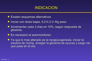INDICACION Existen   esquemas alternativos Iniciar con dosis bajas, 0,2-0,3 U /Kg peso. Incrementar cada 3 días en 10%, según respuesta de glicemia. Es necesario el automonitoreo. Ya que lo mas alterado es la neoglucogenesis, iniciar la insulina de noche, arreglar la glicemia de ayunas y luego ver que pasa en el día.  