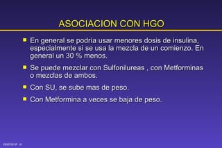 ASOCIACION CON HGO En general se podría usar menores dosis de insulina, especialmente si se usa la mezcla de un comienzo. En general un 30 % menos. Se puede mezclar con Sulfonilureas , con Metforminas o mezclas de ambos. Con SU, se sube mas de peso. Con Metformina a veces se baja de peso. 