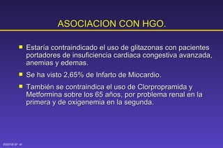 ASOCIACION CON HGO. Estaría contraindicado el uso de glitazonas con pacientes portadores de insuficiencia cardiaca congestiva avanzada, anemias y edemas. Se ha visto 2,65% de Infarto de Miocardio. También se contraindica el uso de Clorpropramida y Metformina sobre los 65 años, por problema renal en la primera y de oxigenemia en la segunda. 