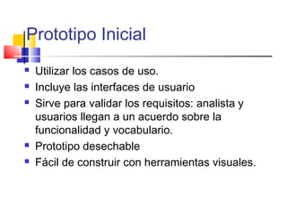 Prototipo Inicial
 Utilizar los casos de uso.
 Incluye las interfaces de usuario
 Sirve para validar los requisitos: analista y
usuarios llegan a un acuerdo sobre la
funcionalidad y vocabulario.
 Prototipo desechable
 Fácil de construir con herramientas visuales.
 