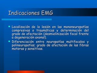 Indicaciones EMG




Localización de la lesión en las mononeuropatías
compresivas o traumáticas y determinación del
grado de afectación (desmielinización focal frente
a degeneración axonal).
Diferenciación entre neuropatías multifocales y
polineuropatías; grado de afectación de las fibras
motoras y sensitivas.

 