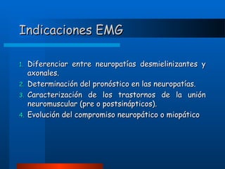 Indicaciones EMG
1.
2.
3.
4.

Diferenciar entre neuropatías desmielinizantes y
axonales.
Determinación del pronóstico en las neuropatías.
Caracterización de los trastornos de la unión
neuromuscular (pre o postsinápticos).
Evolución del compromiso neuropático o miopático

 