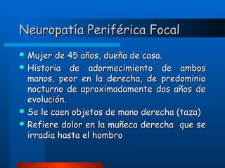 Neuropatía Periférica Focal
 Mujer

de 45 años, dueña de casa.
 Historia de adormecimiento de ambos
manos, peor en la derecha, de predominio
nocturno de aproximadamente dos años de
evolución.
 Se le caen objetos de mano derecha (taza)
 Refiere dolor en la muñeca derecha que se
irradia hasta el hombro

 