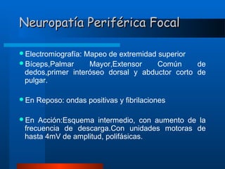 Neuropatía Periférica Focal
Electromiografía:

Mapeo de extremidad superior
Bíceps,Palmar
Mayor,Extensor
Común
de
dedos,primer interóseo dorsal y abductor corto de
pulgar.
En
En

Reposo: ondas positivas y fibrilaciones

Acción:Esquema intermedio, con aumento de la
frecuencia de descarga.Con unidades motoras de
hasta 4mV de amplitud, polifásicas.

 
