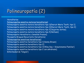Polineuropatía (2)
Hereditarias
Polineuropatías sensitivo motoras hereditarias)
Polineuropatia sensitivo motora hereditaria tipo 1]Charcot Marie Tooth, tipo 1]
Polineuropatia sensitivo motora hereditaria tipo 2]Charcot Marie Tooth, tipo 2]
Polineuropatia sensitivo motora hereditaria tipo 3] Dejerine Sottas]
Polineuropatia sensitivo motora hereditaria tipo 4] Refsum]
Polineuropatia Hereditaria a Sensible Presion]
Plexopatia Braquial Recurrente Hereditaria]
Polineuropatías sensitivas hereditarias]
Polineuropatia sensitiva hereditaria tipo 1] Denny Brown]
Polineuropatia sensitiva hereditaria tipo 2]
Polineuropatia sensitiva hereditaria tipo 3] Riley Day = Disautonomia Familiar]
Polineuropatia sensitiva hereditaria tipo 2 con anhidrosis]
Enfermedad de Tangier]

 