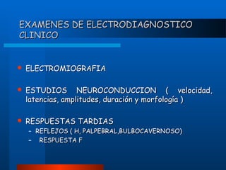 EXAMENES DE ELECTRODIAGNOSTICO
CLINICO



ELECTROMIOGRAFIA



ESTUDIOS NEUROCONDUCCION ( velocidad,
latencias, amplitudes, duración y morfología )



RESPUESTAS TARDIAS

– REFLEJOS ( H, PALPEBRAL,BULBOCAVERNOSO)
– RESPUESTA F

 