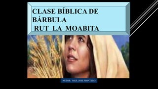 CLASE BÍBLICA DE
BÁRBULA
RUT LA MOABITA
AUTOR: MGS. JOSE MONTERO
 