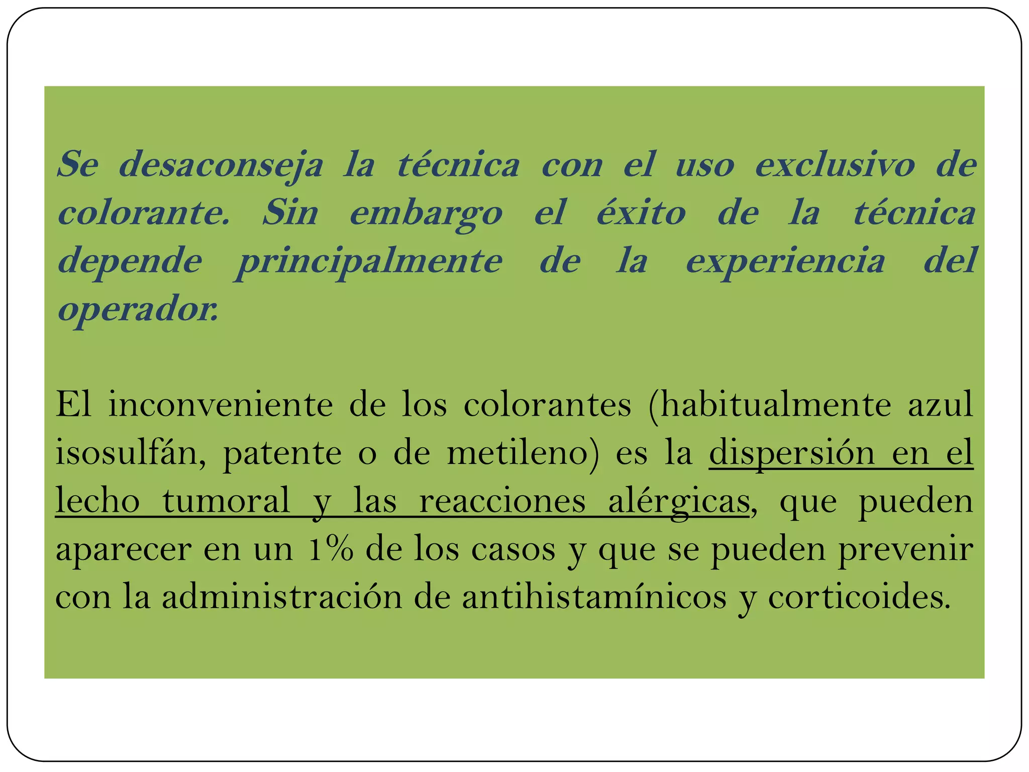 Se desaconseja la técnica con el uso exclusivo de
colorante. Sin embargo el éxito de la técnica
depende principalmente de la experiencia del
operador.
El inconveniente de los colorantes (habitualmente azul
isosulfán, patente o de metileno) es la dispersión en el
lecho tumoral y las reacciones alérgicas, que pueden
aparecer en un 1% de los casos y que se pueden prevenir
con la administración de antihistamínicos y corticoides.
 