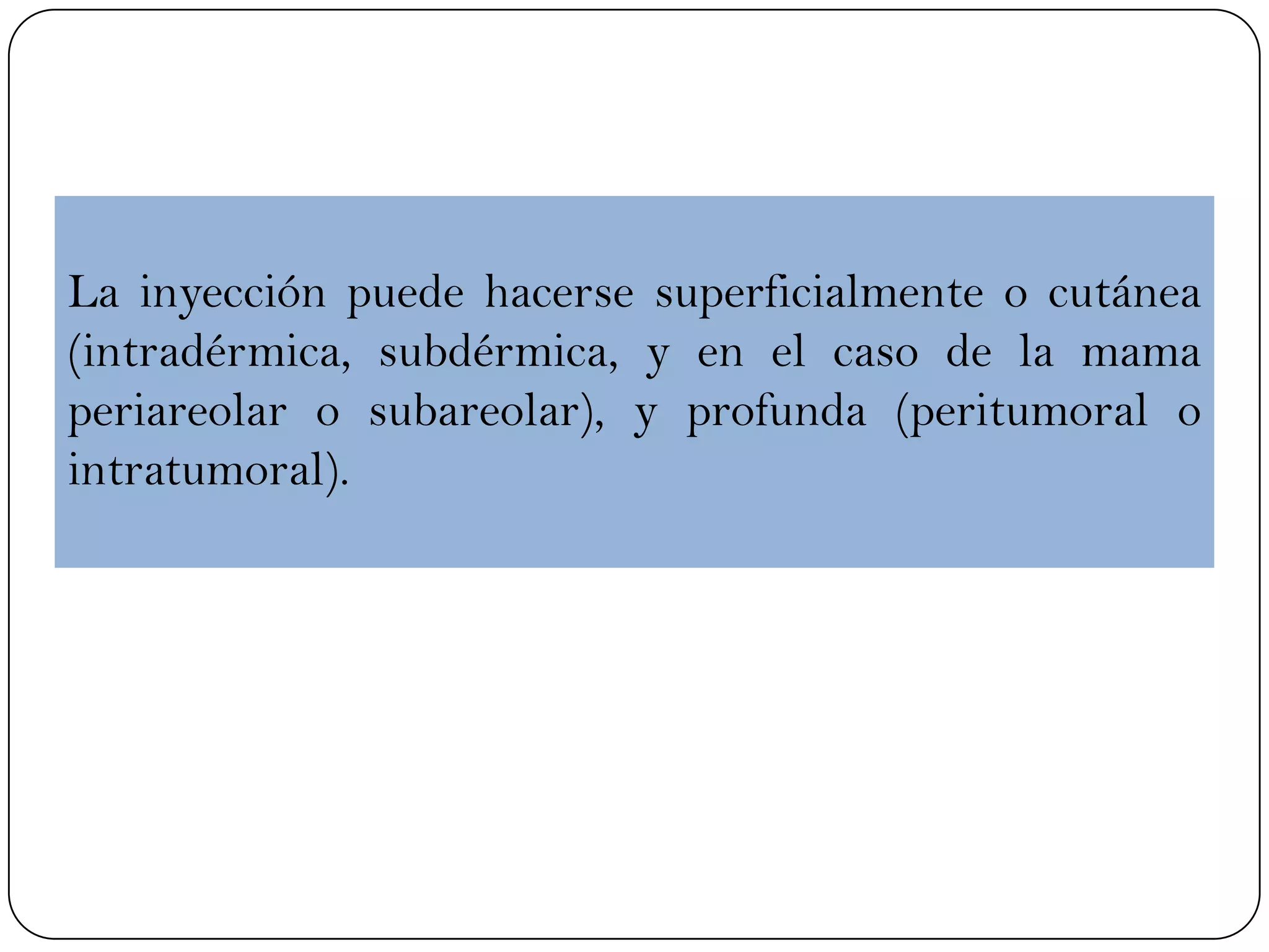 La inyección puede hacerse superficialmente o cutánea
(intradérmica, subdérmica, y en el caso de la mama
periareolar o subareolar), y profunda (peritumoral o
intratumoral).
 