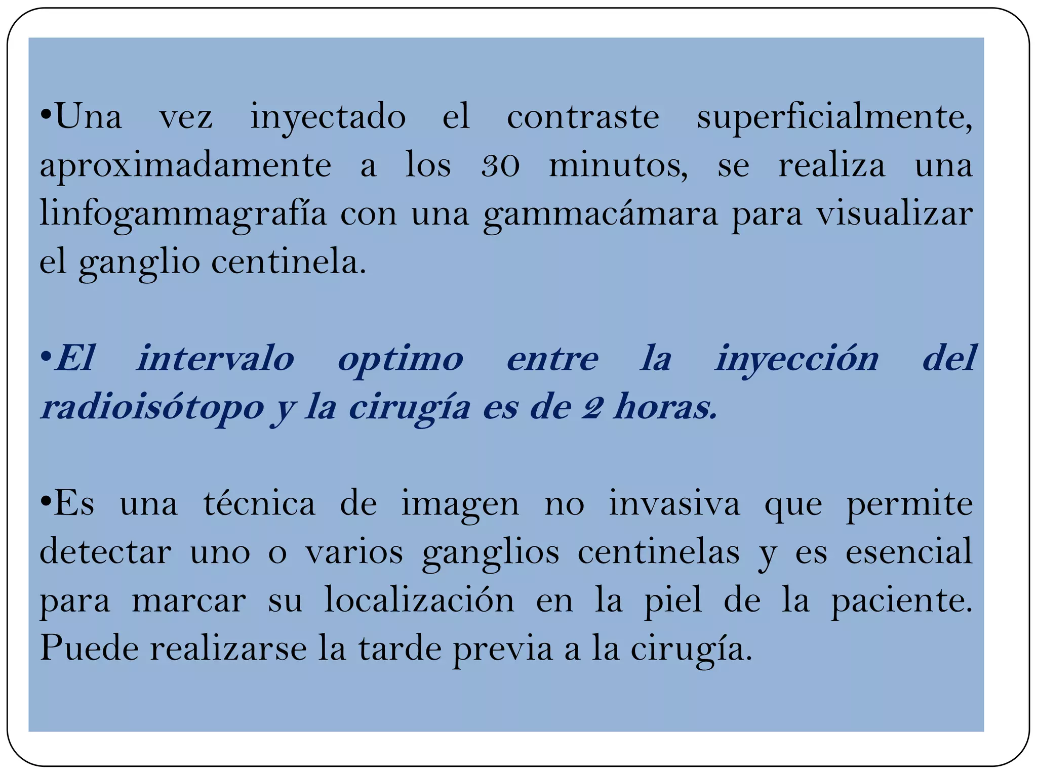 •Una vez inyectado el contraste superficialmente,
aproximadamente a los 30 minutos, se realiza una
linfogammagrafía con una gammacámara para visualizar
el ganglio centinela.
•El intervalo optimo entre la inyección del
radioisótopo y la cirugía es de 2 horas.
•Es una técnica de imagen no invasiva que permite
detectar uno o varios ganglios centinelas y es esencial
para marcar su localización en la piel de la paciente.
Puede realizarse la tarde previa a la cirugía.
 