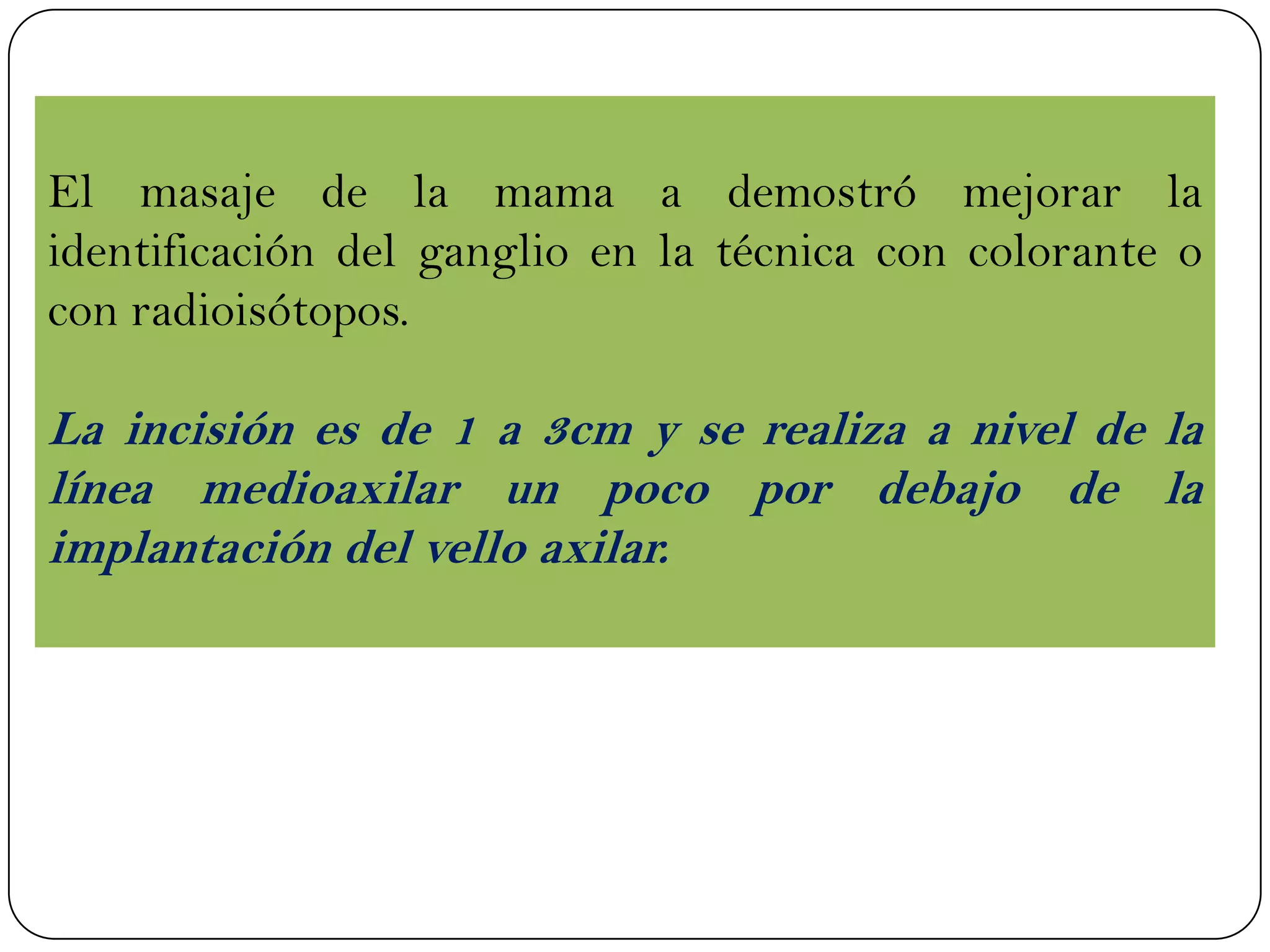 El masaje de la mama a demostró mejorar la
identificación del ganglio en la técnica con colorante o
con radioisótopos.
La incisión es de 1 a 3cm y se realiza a nivel de la
línea medioaxilar un poco por debajo de la
implantación del vello axilar.
 