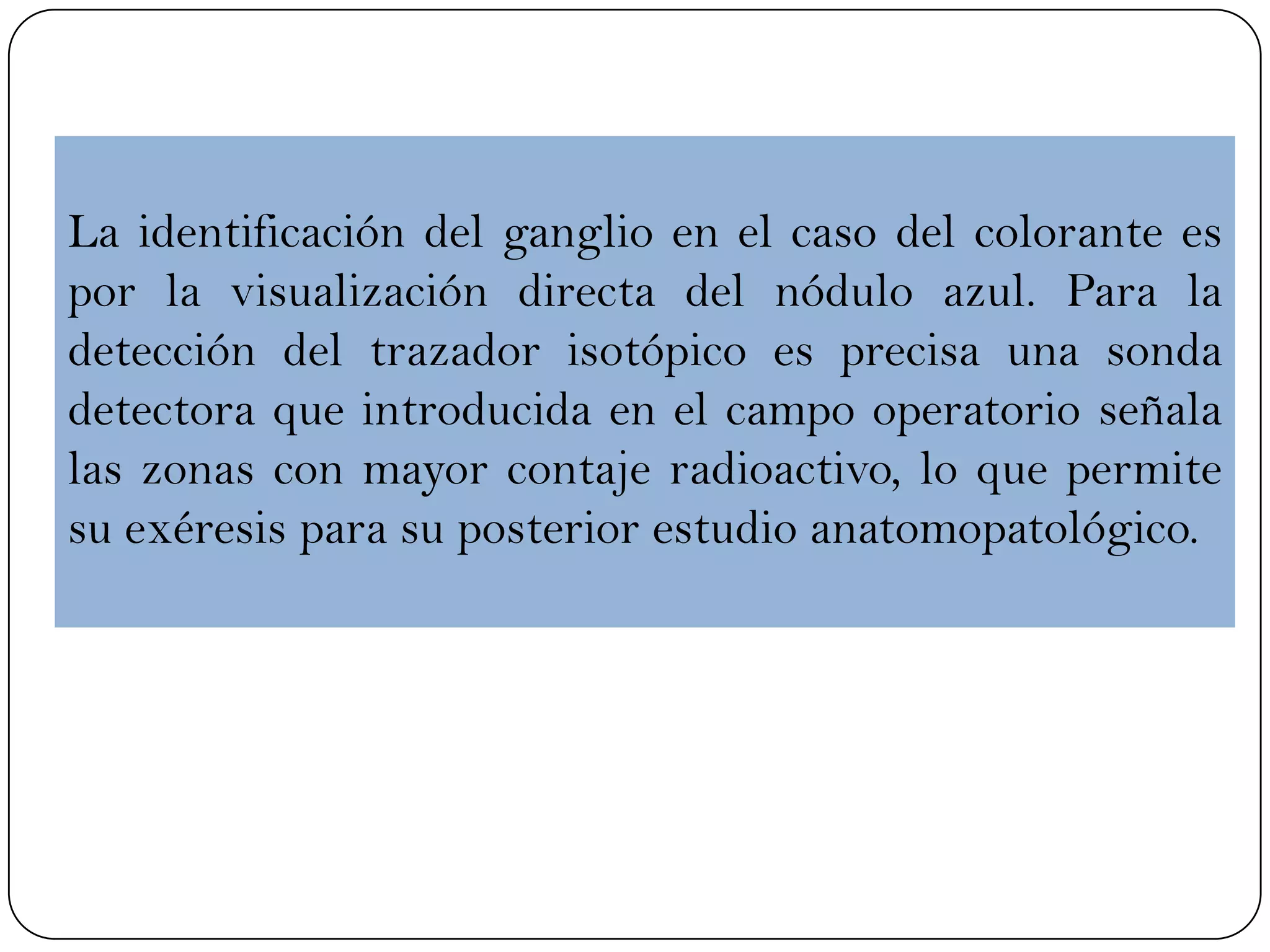 La identificación del ganglio en el caso del colorante es
por la visualización directa del nódulo azul. Para la
detección del trazador isotópico es precisa una sonda
detectora que introducida en el campo operatorio señala
las zonas con mayor contaje radioactivo, lo que permite
su exéresis para su posterior estudio anatomopatológico.
 