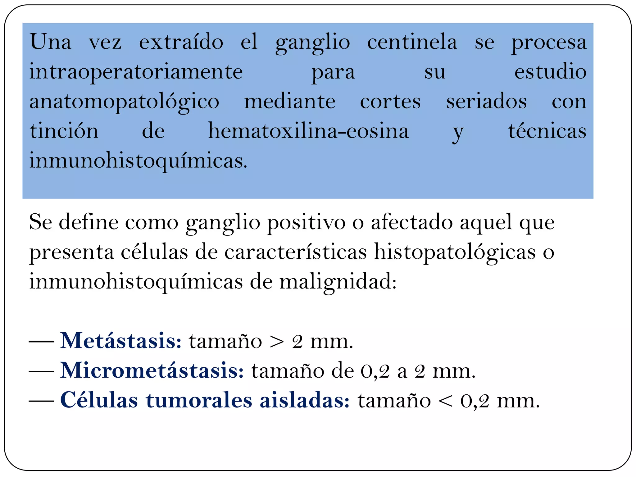Una vez extraído el ganglio centinela se procesa
intraoperatoriamente para su estudio
anatomopatológico mediante cortes seriados con
tinción de hematoxilina-eosina y técnicas
inmunohistoquímicas.
Se define como ganglio positivo o afectado aquel que
presenta células de características histopatológicas o
inmunohistoquímicas de malignidad:
— Metástasis: tamaño > 2 mm.
— Micrometástasis: tamaño de 0,2 a 2 mm.
— Células tumorales aisladas: tamaño < 0,2 mm.
 