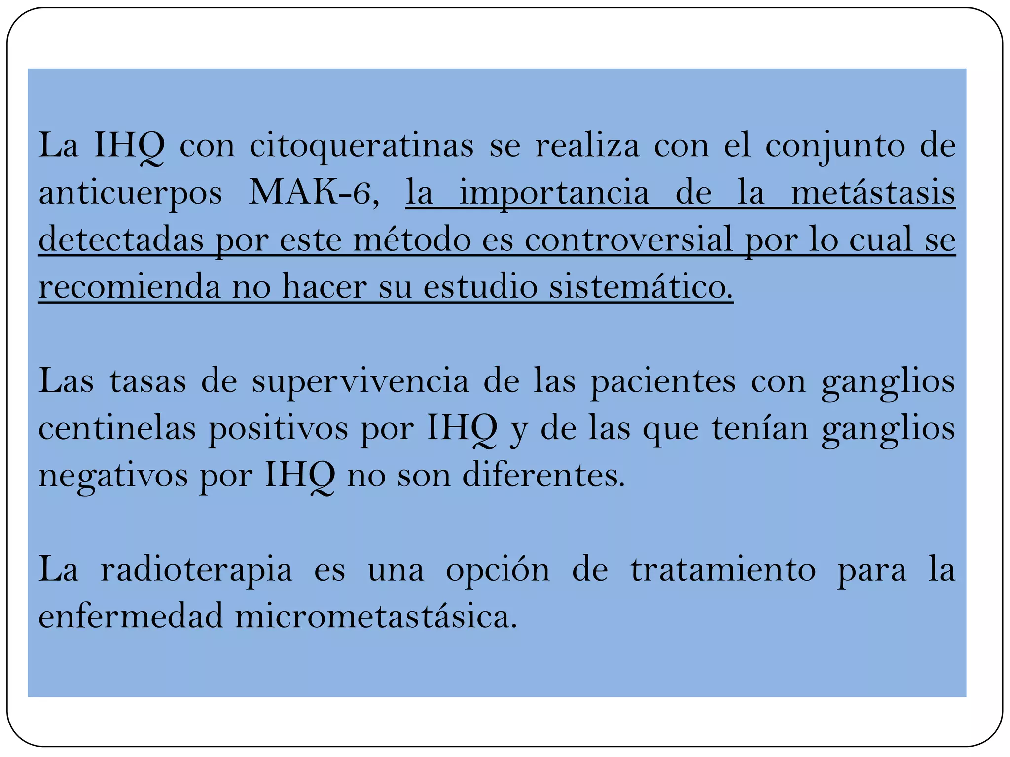 La IHQ con citoqueratinas se realiza con el conjunto de
anticuerpos MAK-6, la importancia de la metástasis
detectadas por este método es controversial por lo cual se
recomienda no hacer su estudio sistemático.
Las tasas de supervivencia de las pacientes con ganglios
centinelas positivos por IHQ y de las que tenían ganglios
negativos por IHQ no son diferentes.
La radioterapia es una opción de tratamiento para la
enfermedad micrometastásica.
 