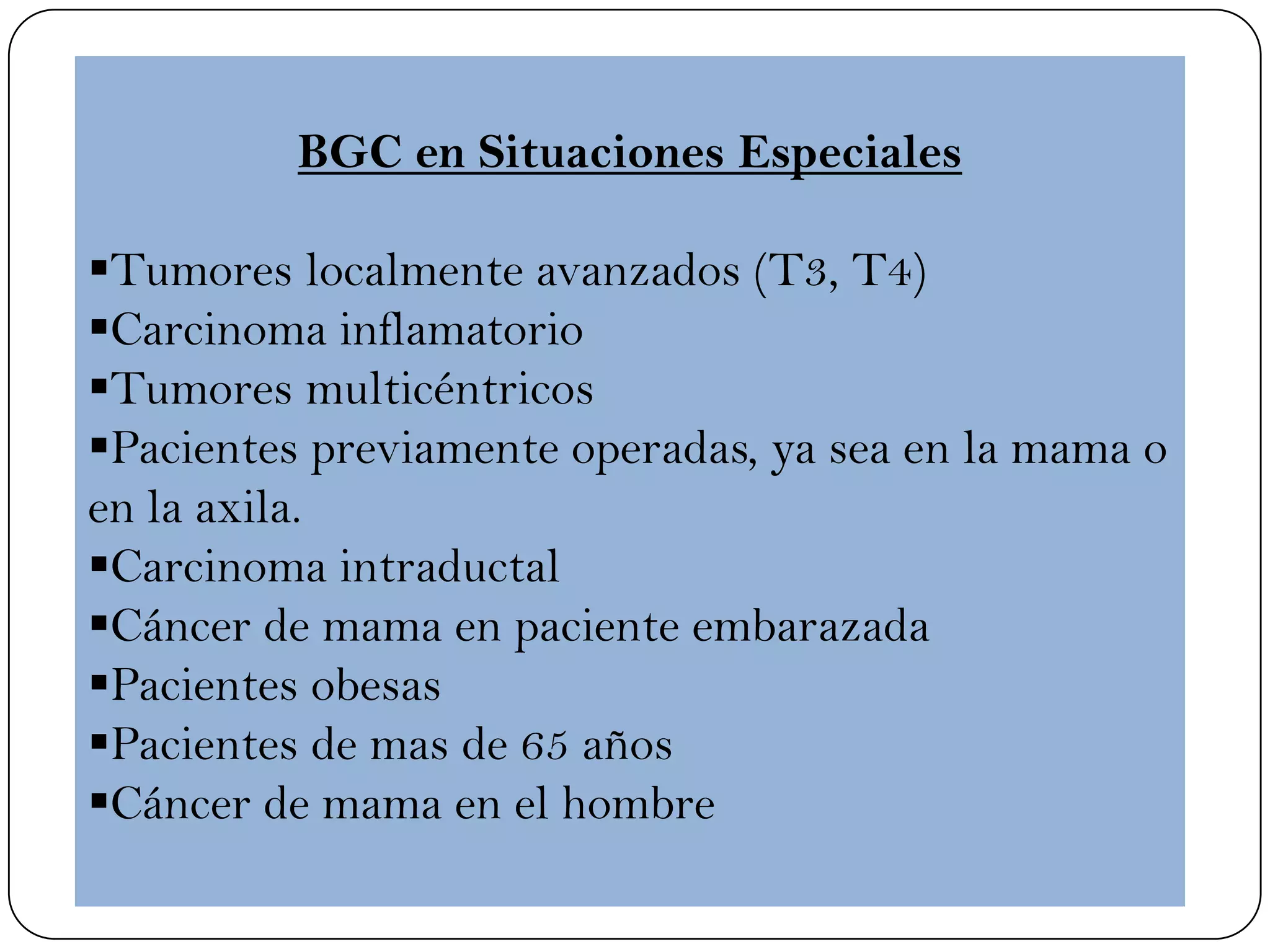 BGC en Situaciones Especiales
Tumores localmente avanzados (T3, T4)
Carcinoma inflamatorio
Tumores multicéntricos
Pacientes previamente operadas, ya sea en la mama o
en la axila.
Carcinoma intraductal
Cáncer de mama en paciente embarazada
Pacientes obesas
Pacientes de mas de 65 años
Cáncer de mama en el hombre
 