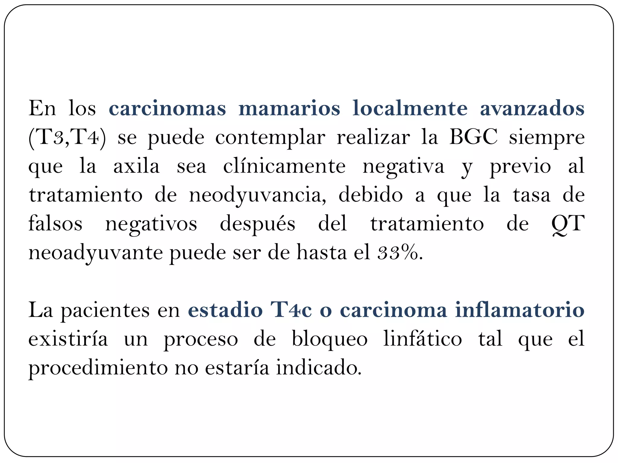 En los carcinomas mamarios localmente avanzados
(T3,T4) se puede contemplar realizar la BGC siempre
que la axila sea clínicamente negativa y previo al
tratamiento de neodyuvancia, debido a que la tasa de
falsos negativos después del tratamiento de QT
neoadyuvante puede ser de hasta el 33%.
La pacientes en estadio T4c o carcinoma inflamatorio
existiría un proceso de bloqueo linfático tal que el
procedimiento no estaría indicado.
 