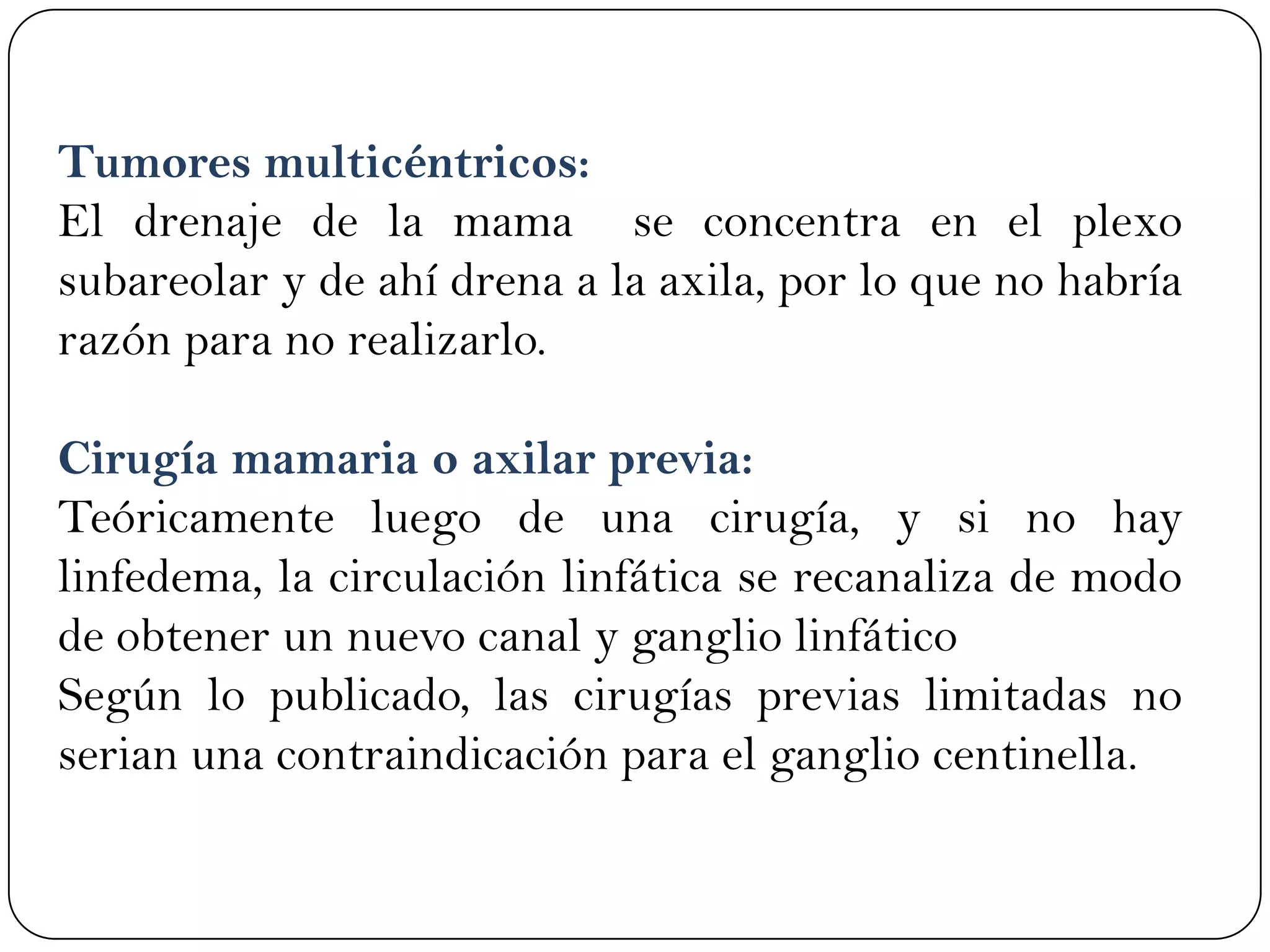 Tumores multicéntricos:
El drenaje de la mama se concentra en el plexo
subareolar y de ahí drena a la axila, por lo que no habría
razón para no realizarlo.
Cirugía mamaria o axilar previa:
Teóricamente luego de una cirugía, y si no hay
linfedema, la circulación linfática se recanaliza de modo
de obtener un nuevo canal y ganglio linfático
Según lo publicado, las cirugías previas limitadas no
serian una contraindicación para el ganglio centinella.
 