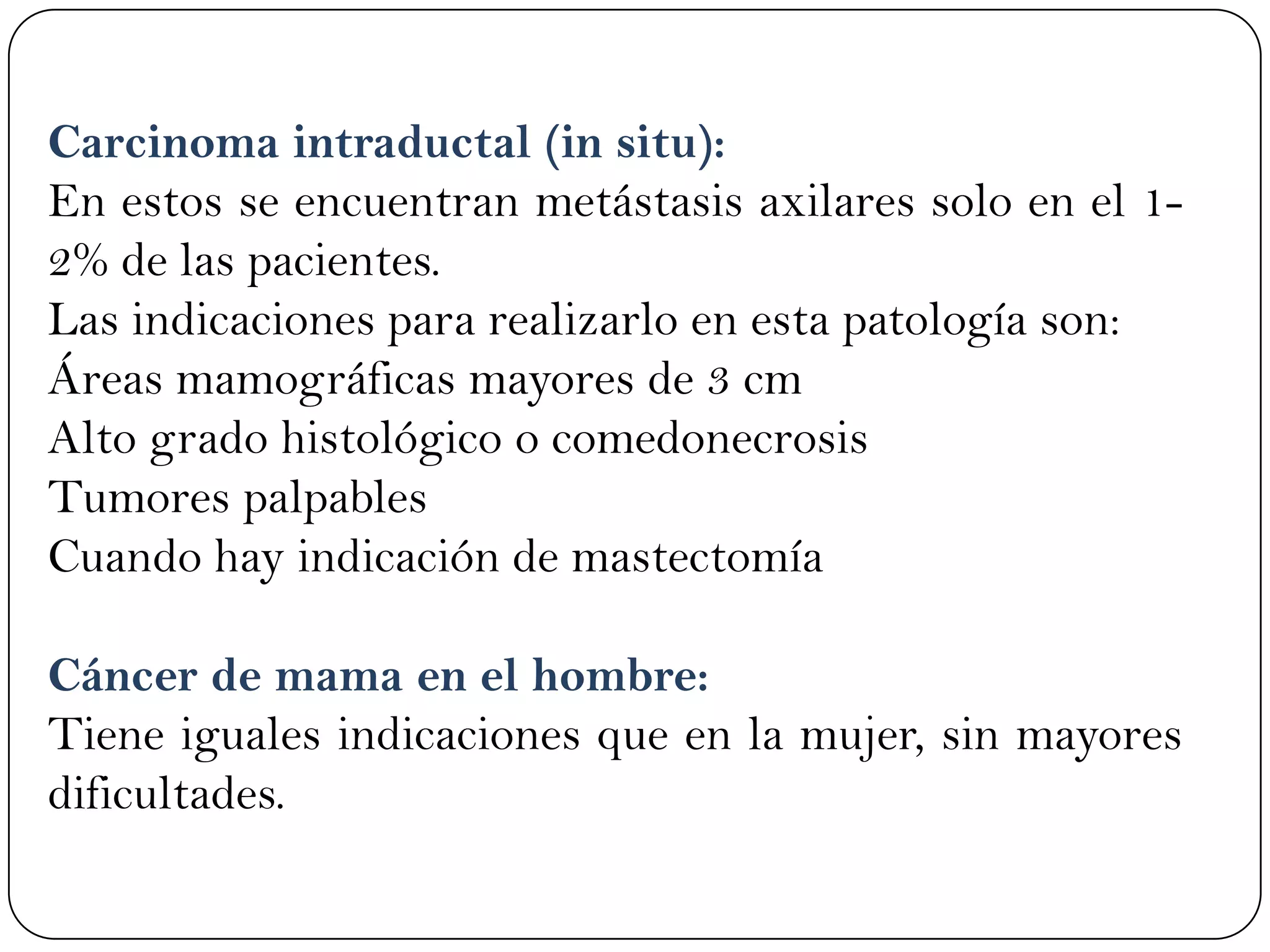 Carcinoma intraductal (in situ):
En estos se encuentran metástasis axilares solo en el 1-
2% de las pacientes.
Las indicaciones para realizarlo en esta patología son:
Áreas mamográficas mayores de 3 cm
Alto grado histológico o comedonecrosis
Tumores palpables
Cuando hay indicación de mastectomía
Cáncer de mama en el hombre:
Tiene iguales indicaciones que en la mujer, sin mayores
dificultades.
 