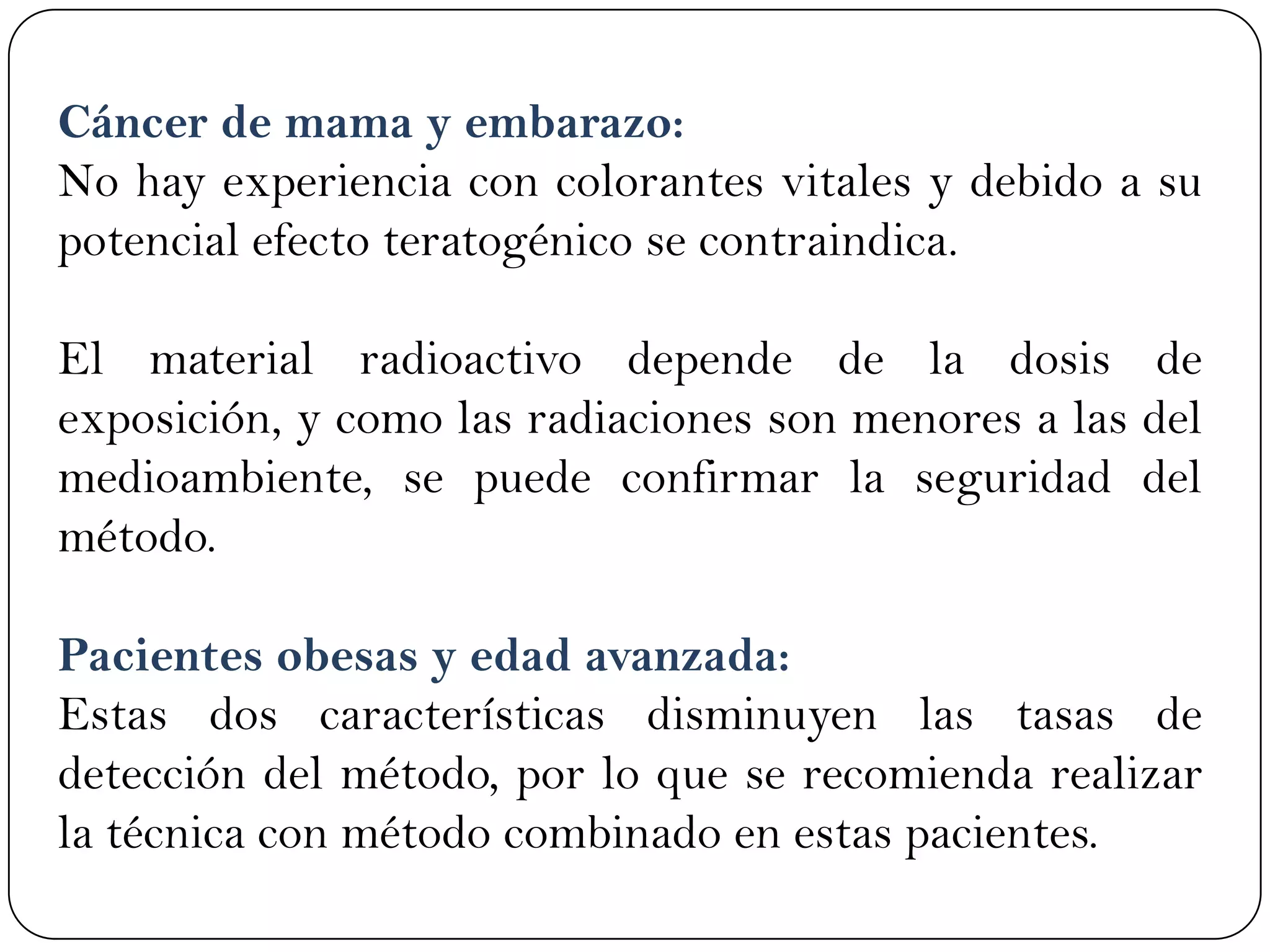 Cáncer de mama y embarazo:
No hay experiencia con colorantes vitales y debido a su
potencial efecto teratogénico se contraindica.
El material radioactivo depende de la dosis de
exposición, y como las radiaciones son menores a las del
medioambiente, se puede confirmar la seguridad del
método.
Pacientes obesas y edad avanzada:
Estas dos características disminuyen las tasas de
detección del método, por lo que se recomienda realizar
la técnica con método combinado en estas pacientes.
 