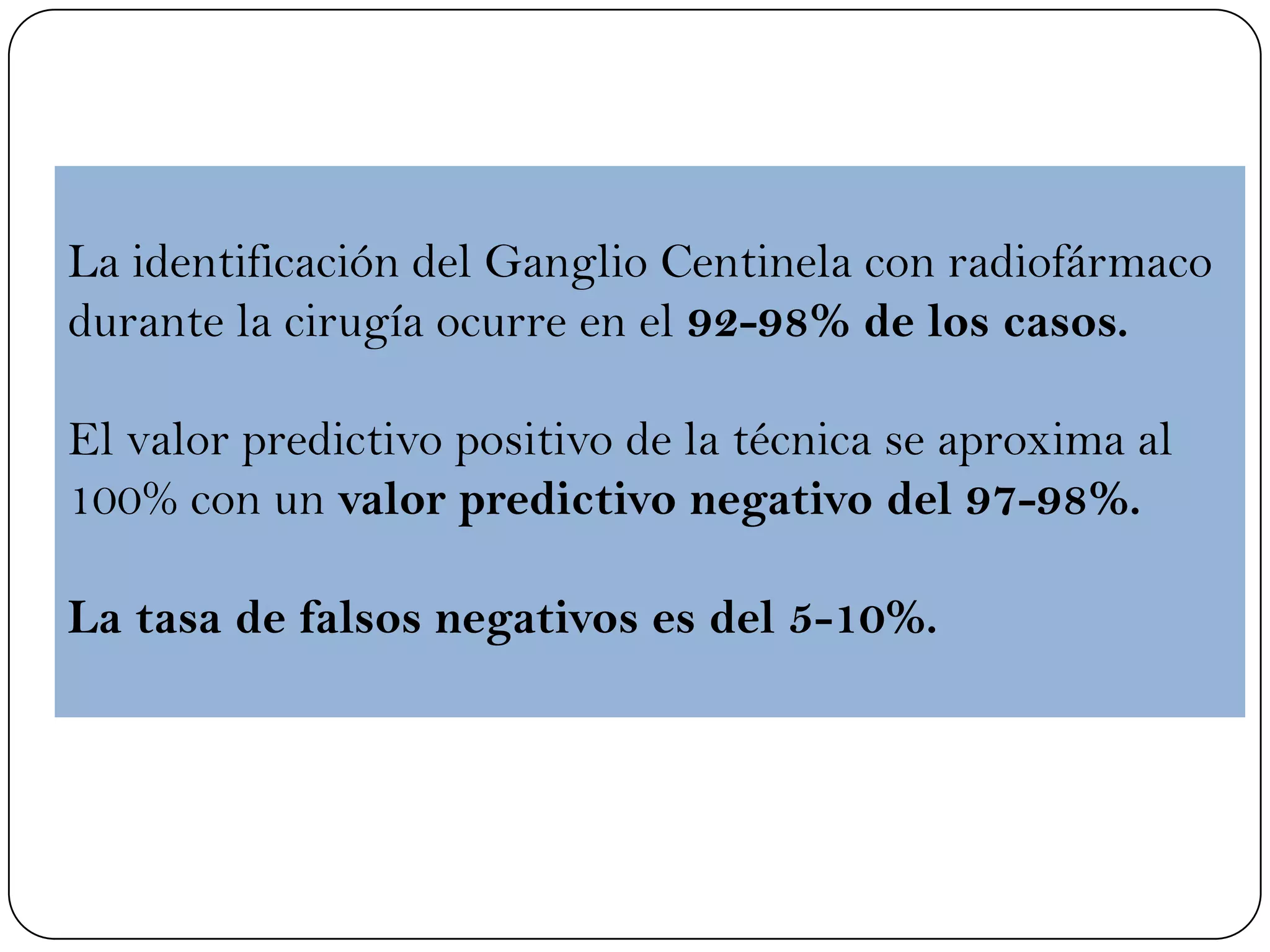 La identificación del Ganglio Centinela con radiofármaco
durante la cirugía ocurre en el 92-98% de los casos.
El valor predictivo positivo de la técnica se aproxima al
100% con un valor predictivo negativo del 97-98%.
La tasa de falsos negativos es del 5-10%.
 