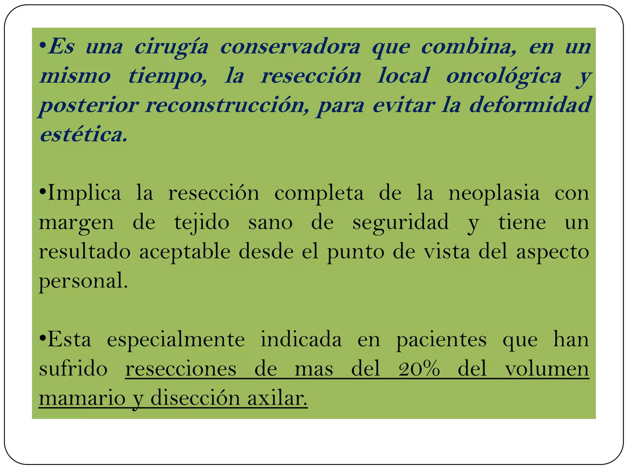 •Es una cirugía conservadora que combina, en un
mismo tiempo, la resección local oncológica y
posterior reconstrucción, para evitar la deformidad
estética.
•Implica la resección completa de la neoplasia con
margen de tejido sano de seguridad y tiene un
resultado aceptable desde el punto de vista del aspecto
personal.
•Esta especialmente indicada en pacientes que han
sufrido resecciones de mas del 20% del volumen
mamario y disección axilar.
 