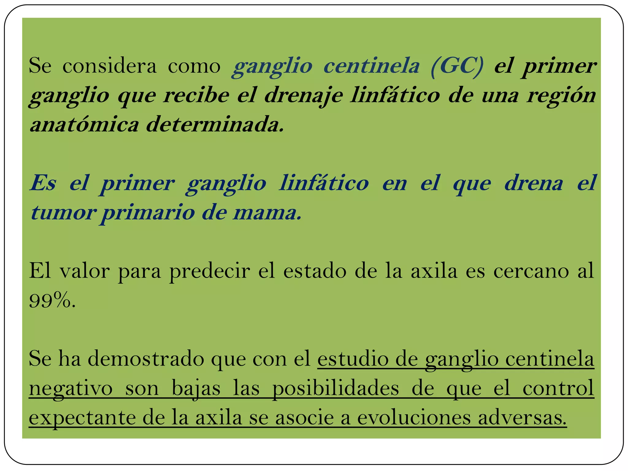 Se considera como ganglio centinela (GC) el primer
ganglio que recibe el drenaje linfático de una región
anatómica determinada.
Es el primer ganglio linfático en el que drena el
tumor primario de mama.
El valor para predecir el estado de la axila es cercano al
99%.
Se ha demostrado que con el estudio de ganglio centinela
negativo son bajas las posibilidades de que el control
expectante de la axila se asocie a evoluciones adversas.
 