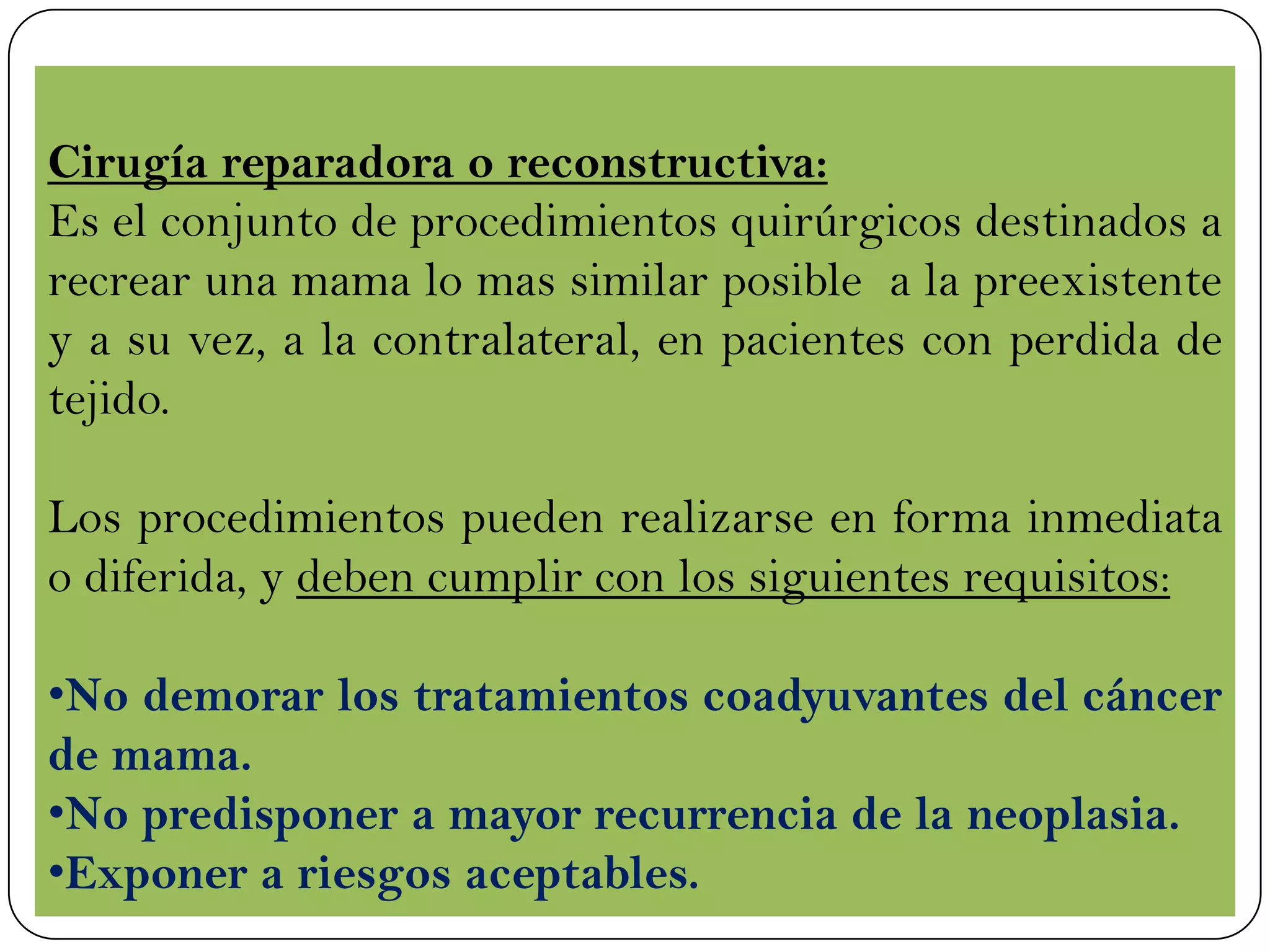 Cirugía reparadora o reconstructiva:
Es el conjunto de procedimientos quirúrgicos destinados a
recrear una mama lo mas similar posible a la preexistente
y a su vez, a la contralateral, en pacientes con perdida de
tejido.
Los procedimientos pueden realizarse en forma inmediata
o diferida, y deben cumplir con los siguientes requisitos:
•No demorar los tratamientos coadyuvantes del cáncer
de mama.
•No predisponer a mayor recurrencia de la neoplasia.
•Exponer a riesgos aceptables.
 