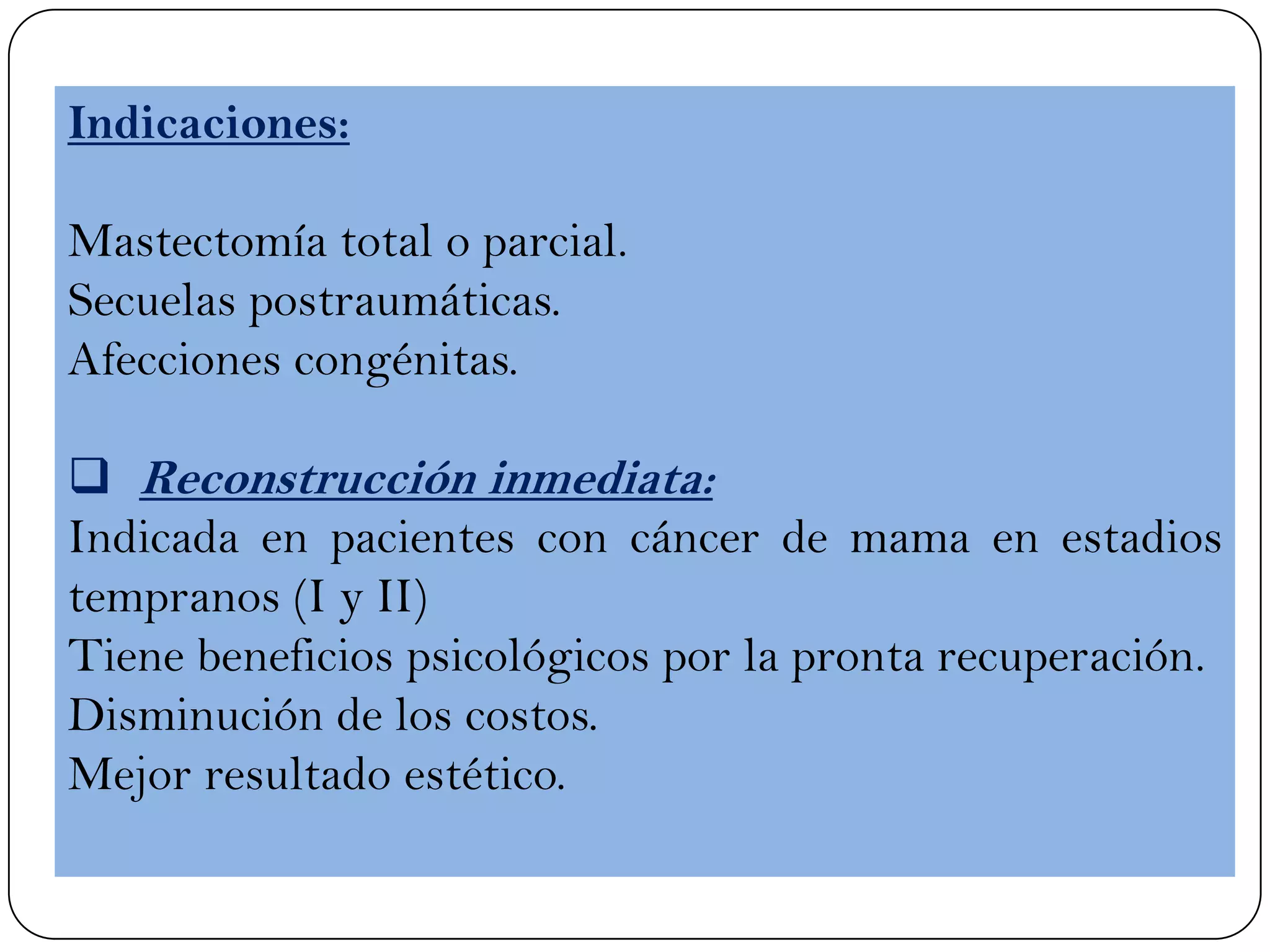 Indicaciones:
Mastectomía total o parcial.
Secuelas postraumáticas.
Afecciones congénitas.
 Reconstrucción inmediata:
Indicada en pacientes con cáncer de mama en estadios
tempranos (I y II)
Tiene beneficios psicológicos por la pronta recuperación.
Disminución de los costos.
Mejor resultado estético.
 