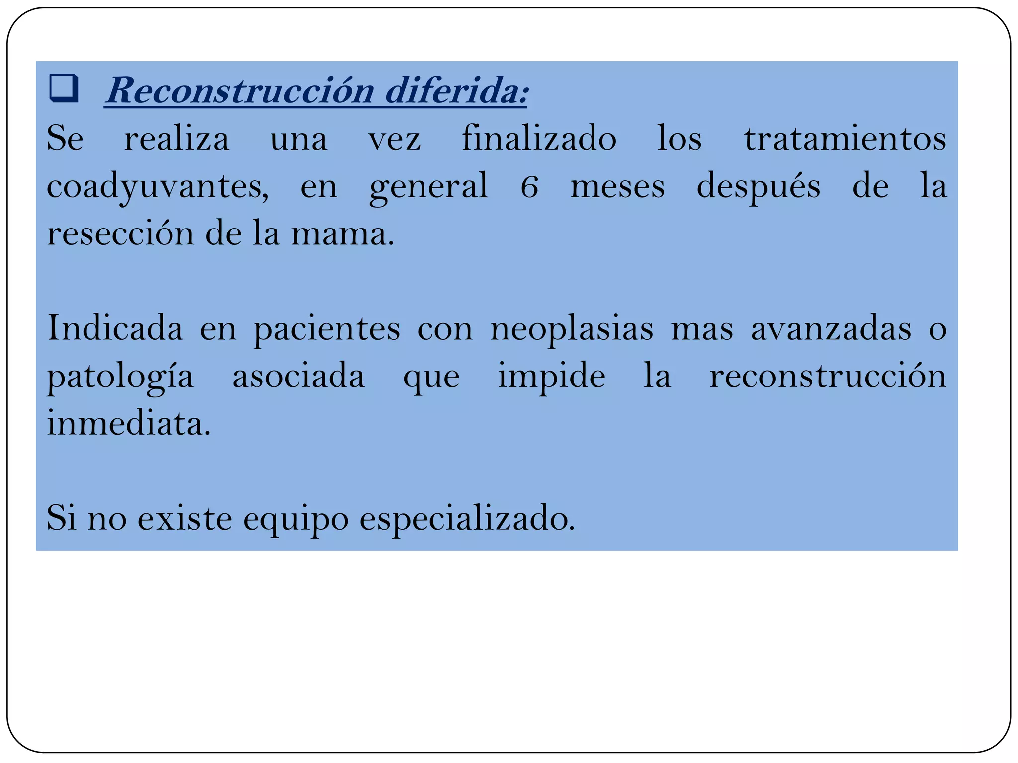  Reconstrucción diferida:
Se realiza una vez finalizado los tratamientos
coadyuvantes, en general 6 meses después de la
resección de la mama.
Indicada en pacientes con neoplasias mas avanzadas o
patología asociada que impide la reconstrucción
inmediata.
Si no existe equipo especializado.
 