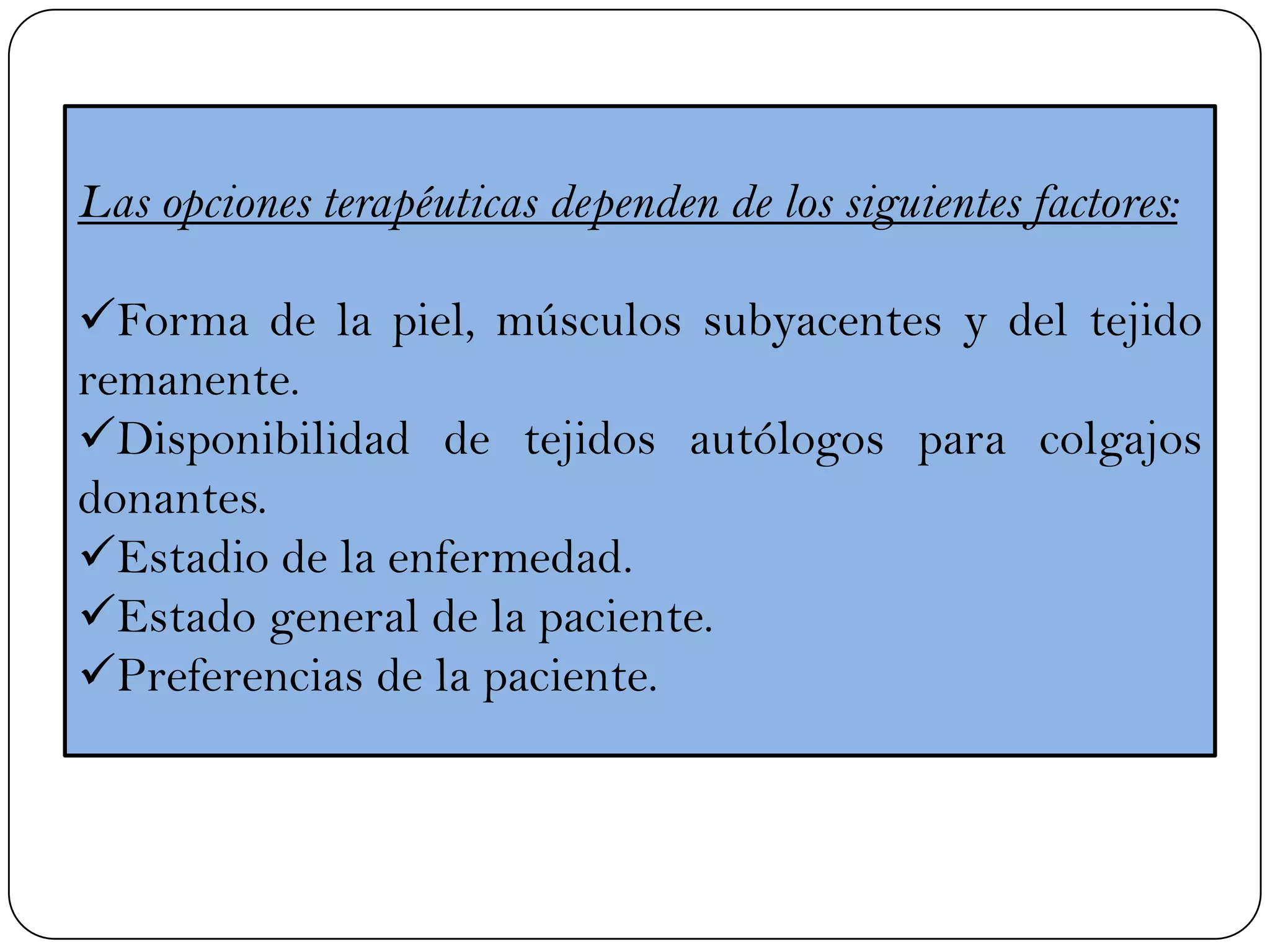 Las opciones terapéuticas dependen de los siguientes factores:
Forma de la piel, músculos subyacentes y del tejido
remanente.
Disponibilidad de tejidos autólogos para colgajos
donantes.
Estadio de la enfermedad.
Estado general de la paciente.
Preferencias de la paciente.
 
