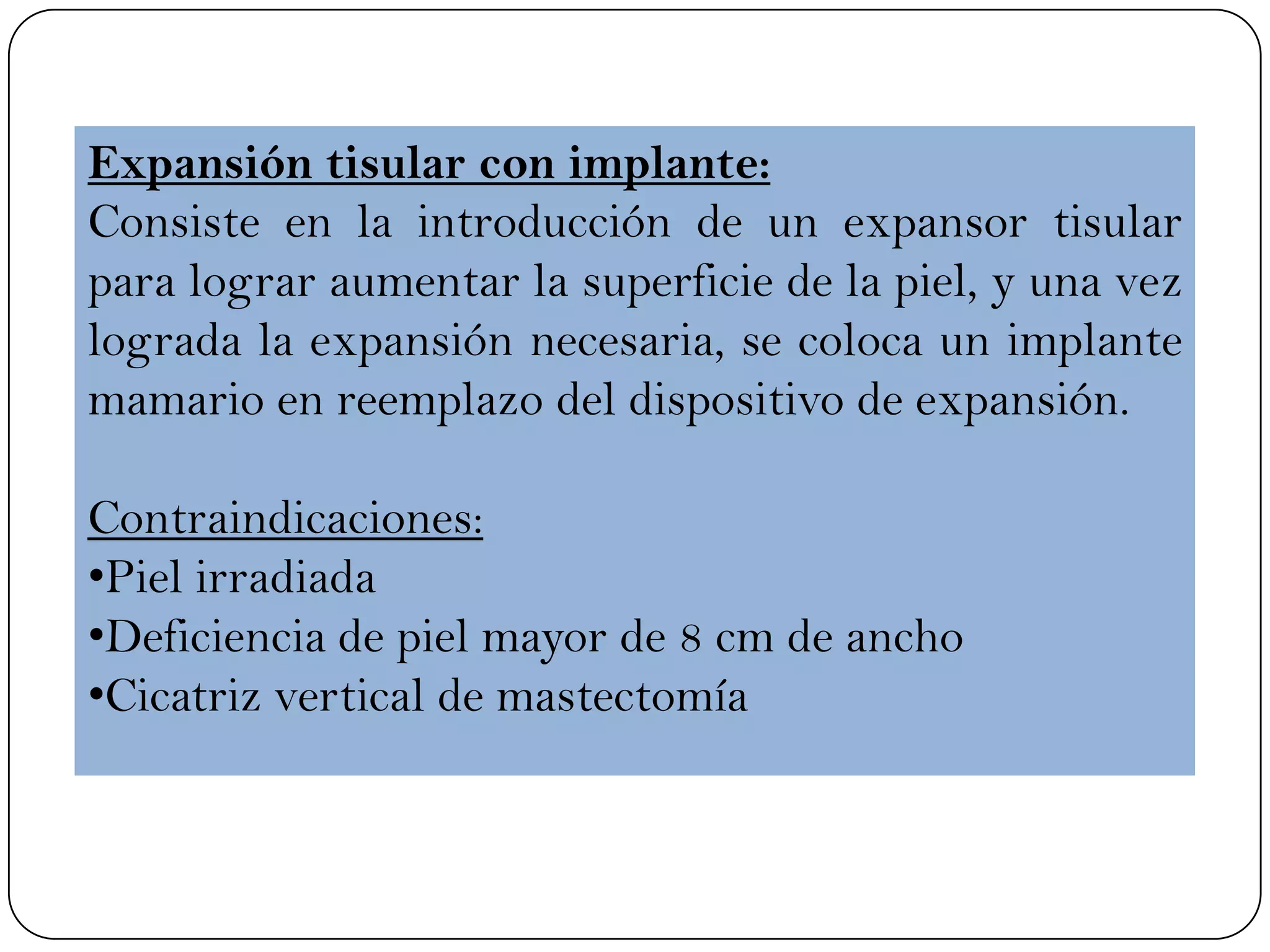 Expansión tisular con implante:
Consiste en la introducción de un expansor tisular
para lograr aumentar la superficie de la piel, y una vez
lograda la expansión necesaria, se coloca un implante
mamario en reemplazo del dispositivo de expansión.
Contraindicaciones:
•Piel irradiada
•Deficiencia de piel mayor de 8 cm de ancho
•Cicatriz vertical de mastectomía
 