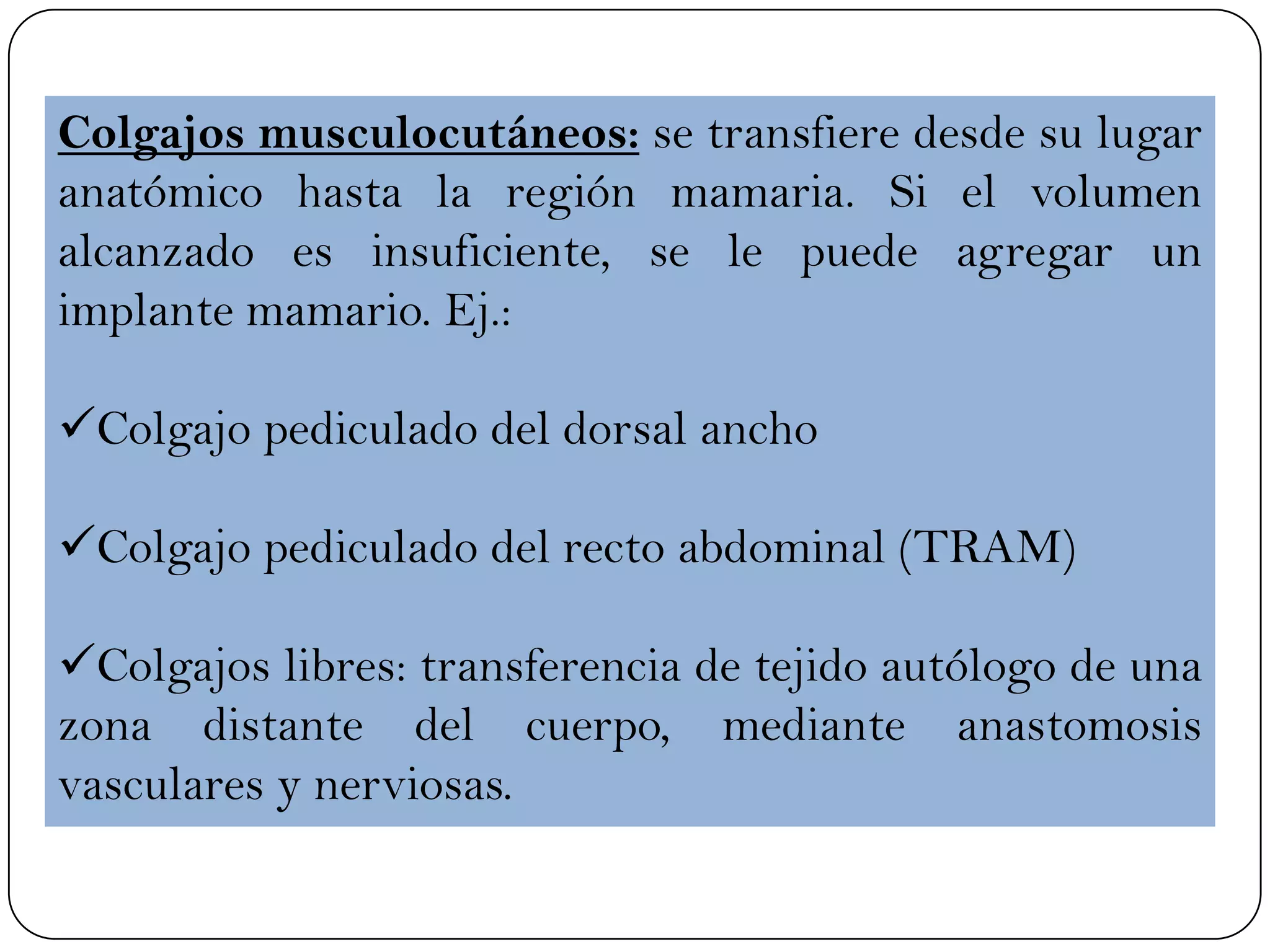 Colgajos musculocutáneos: se transfiere desde su lugar
anatómico hasta la región mamaria. Si el volumen
alcanzado es insuficiente, se le puede agregar un
implante mamario. Ej.:
Colgajo pediculado del dorsal ancho
Colgajo pediculado del recto abdominal (TRAM)
Colgajos libres: transferencia de tejido autólogo de una
zona distante del cuerpo, mediante anastomosis
vasculares y nerviosas.
 