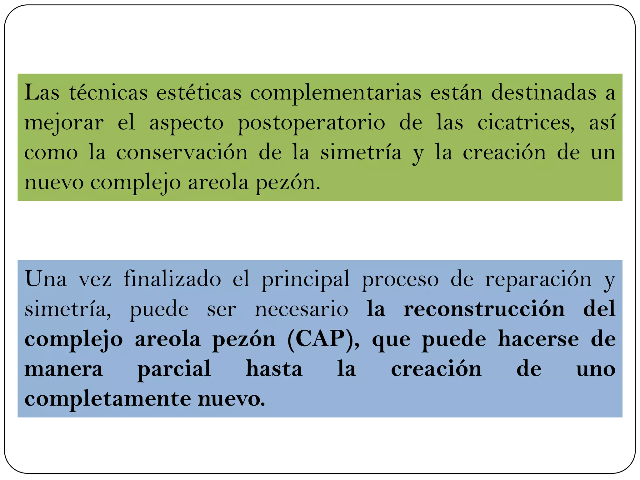 Las técnicas estéticas complementarias están destinadas a
mejorar el aspecto postoperatorio de las cicatrices, así
como la conservación de la simetría y la creación de un
nuevo complejo areola pezón.
Una vez finalizado el principal proceso de reparación y
simetría, puede ser necesario la reconstrucción del
complejo areola pezón (CAP), que puede hacerse de
manera parcial hasta la creación de uno
completamente nuevo.
 