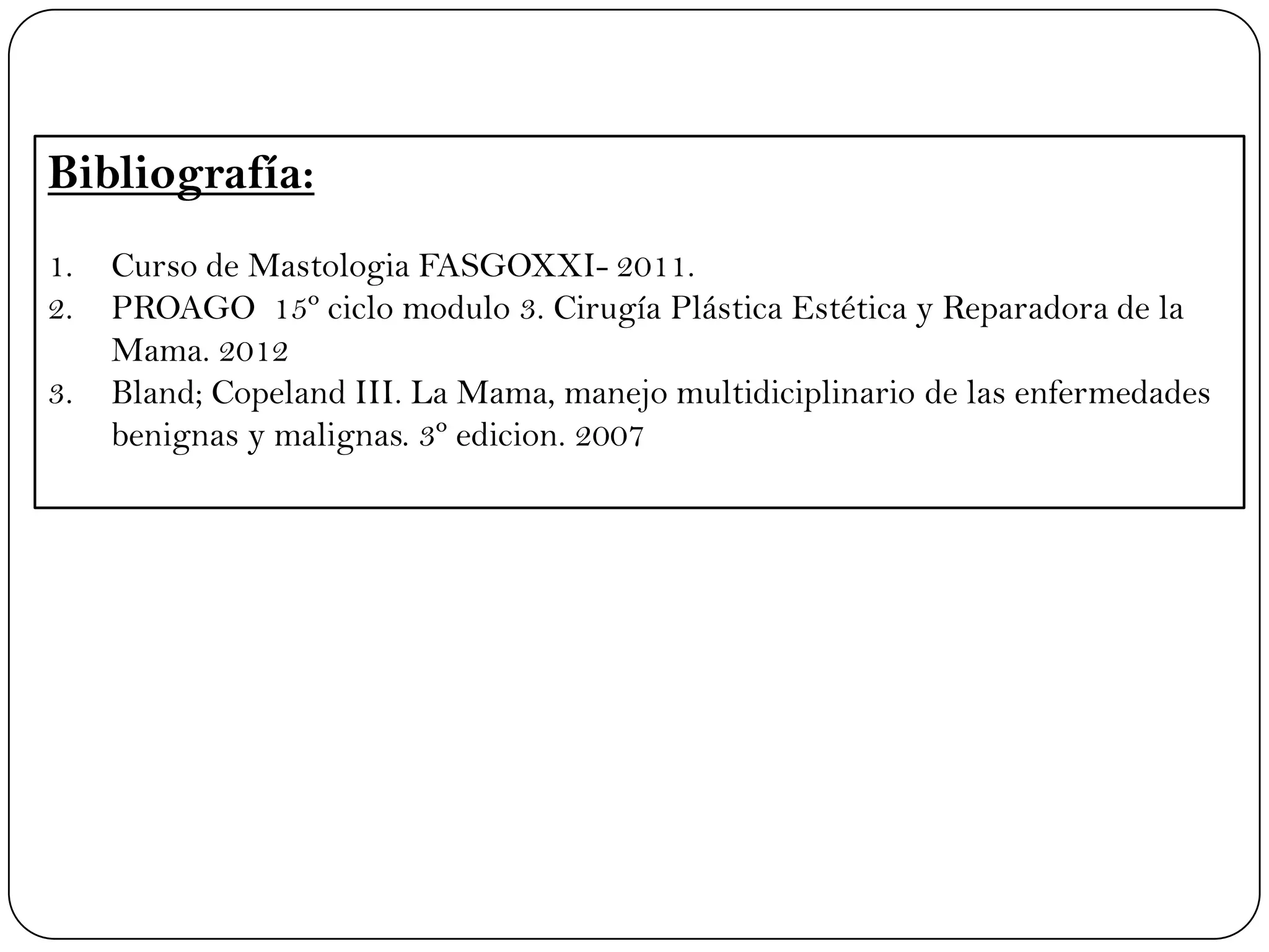 Bibliografía:
1. Curso de Mastologia FASGOXXI- 2011.
2. PROAGO 15º ciclo modulo 3. Cirugía Plástica Estética y Reparadora de la
Mama. 2012
3. Bland; Copeland III. La Mama, manejo multidiciplinario de las enfermedades
benignas y malignas. 3º edicion. 2007
 