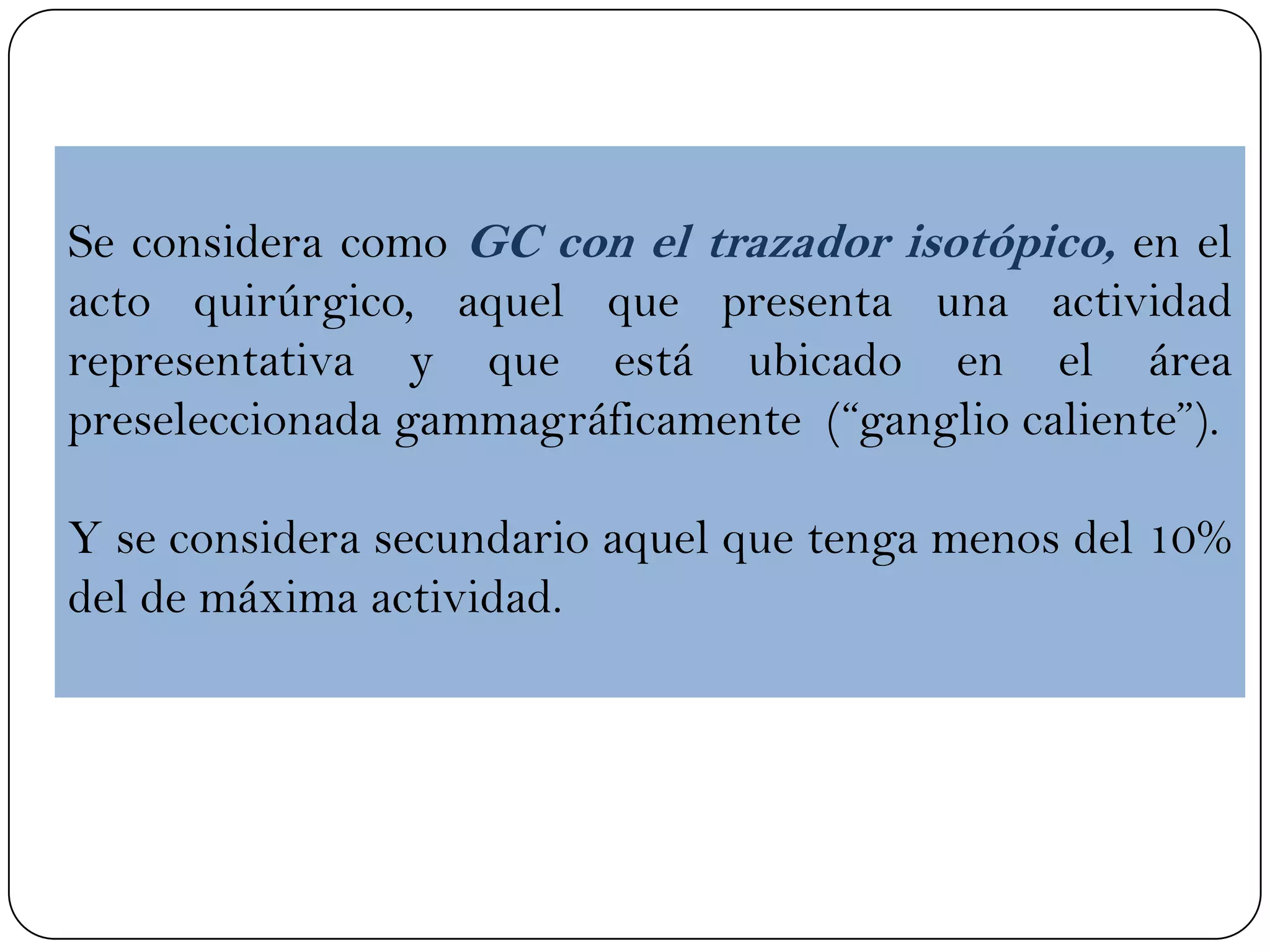 Se considera como GC con el trazador isotópico, en el
acto quirúrgico, aquel que presenta una actividad
representativa y que está ubicado en el área
preseleccionada gammagráficamente (“ganglio caliente”).
Y se considera secundario aquel que tenga menos del 10%
del de máxima actividad.
 
