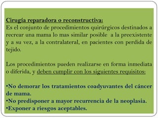 Cirugía reparadora o reconstructiva:
Es el conjunto de procedimientos quirúrgicos destinados a
recrear una mama lo mas similar posible a la preexistente
y a su vez, a la contralateral, en pacientes con perdida de
tejido.
Los procedimientos pueden realizarse en forma inmediata
o diferida, y deben cumplir con los siguientes requisitos:
•No demorar los tratamientos coadyuvantes del cáncer
de mama.
•No predisponer a mayor recurrencia de la neoplasia.
•Exponer a riesgos aceptables.
 