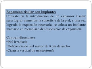 Expansión tisular con implante:
Consiste en la introducción de un expansor tisular
para lograr aumentar la superficie de la piel, y una vez
lograda la expansión necesaria, se coloca un implante
mamario en reemplazo del dispositivo de expansión.
Contraindicaciones:
•Piel irradiada
•Deficiencia de piel mayor de 8 cm de ancho
•Cicatriz vertical de mastectomía
 