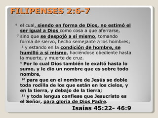 FILIPENSES 2:6-7
 6
     el cual, siendo en forma de Dios, no estimó el
     ser igual a Dios como cosa a que aferrarse,
 7
     sino que se despojó a sí mismo, tomando
     forma de siervo, hecho semejante a los hombres;
      8
        y estando en la condición de hombre, se
     humilló a sí mismo, haciéndose obediente hasta
     la muerte, y muerte de cruz.
     9
        Por lo cual Dios también le exaltó hasta lo
     sumo, y le dio un nombre que es sobre todo
     nombre,
      10
         para que en el nombre de Jesús se doble
     toda rodilla de los que están en los cielos, y
     en la tierra, y debajo de la tierra;
      11
         y toda lengua confiese que Jesucristo es
     el Señor, para gloria de Dios Padre.
                           Isaías 45:22- 46:9
 
