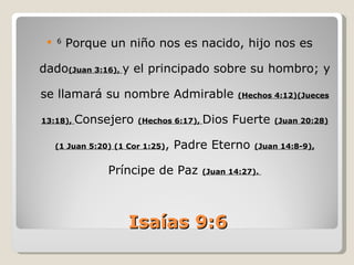    6
         Porque un niño nos es nacido, hijo nos es

dado(Juan 3:16), y el principado sobre su hombro; y

se llamará su nombre Admirable                   (Hechos 4:12)(Jueces


13:18),   Consejero     (Hechos 6:17),   Dios Fuerte     (Juan 20:28)


                              , Padre Eterno
     (1 Juan 5:20) (1 Cor 1:25)                     (Juan 14:8-9),


                 Príncipe de Paz         (Juan 14:27).




                      Isaías 9:6
 