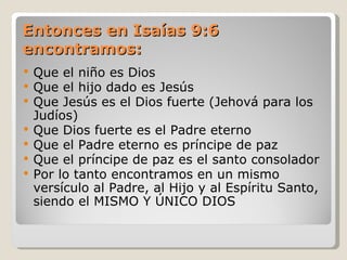 Entonces en Isaías 9:6
encontramos:
   Que el niño es Dios
   Que el hijo dado es Jesús
   Que Jesús es el Dios fuerte (Jehová para los
    Judíos)
   Que Dios fuerte es el Padre eterno
   Que el Padre eterno es príncipe de paz
   Que el príncipe de paz es el santo consolador
   Por lo tanto encontramos en un mismo
    versículo al Padre, al Hijo y al Espíritu Santo,
    siendo el MISMO Y ÚNICO DIOS
 