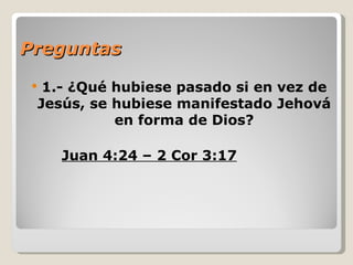 Preguntas
 1.- ¿Qué hubiese pasado si en vez de
 Jesús, se hubiese manifestado Jehová
           en forma de Dios?

     Juan 4:24 – 2 Cor 3:17
 