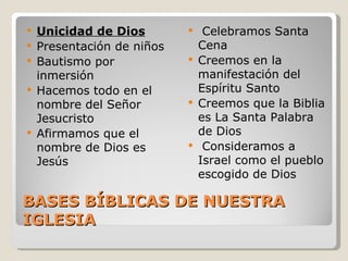    Unicidad de Dios            Celebramos Santa
   Presentación de niños       Cena
   Bautismo por               Creemos en la
    inmersión                   manifestación del
   Hacemos todo en el          Espíritu Santo
    nombre del Señor           Creemos que la Biblia
    Jesucristo                  es La Santa Palabra
   Afirmamos que el            de Dios
    nombre de Dios es           Consideramos a
    Jesús                       Israel como el pueblo
                                escogido de Dios

BASES BÍBLICAS DE NUESTRA
IGLESIA
 