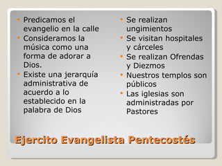    Predicamos el              Se realizan
    evangelio en la calle       ungimientos
   Consideramos la            Se visitan hospitales
    música como una             y cárceles
    forma de adorar a          Se realizan Ofrendas
    Dios.                       y Diezmos
   Existe una jerarquía       Nuestros templos son
    administrativa de           públicos
    acuerdo a lo               Las iglesias son
    establecido en la           administradas por
    palabra de Dios             Pastores


Ejercito Evangelista Pentecostés
 