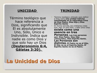 UNICIDAD                          TRINIDAD
                                Término teológico utilizado para definir
 Término teológico que
                            
                                a Dios como una unidad indivisa
                                manifestada en la naturaleza trina
    hace referencia a           de Dios Padre, Dios Hijo y Dios
                                Espíritu Santo
  Dios, significando que       En forma sencilla, los cristianos creen
                                que: Hay un solo Dios, y este único Dios
   Él es absolutamente          existe como una
    Uno, Sólo, Único e          esencia en tres
  Indivisible. Indica que       Personas. Las tres personas
                                son: Dios Padre, Dios Hijo
  nadie es como Dios y          (Jesucristo), Dios Espíritu Santo.
                                Las Personas son
   que solo hay un Dios         distintas: El Padre no es el Hijo,
                                El Hijo no es el Espíritu Santo, El
  (Deuteronomio 6:4,            Espíritu Santo no es el Padre.
     Gálatas 3:20).


La Unicidad de Dios
 